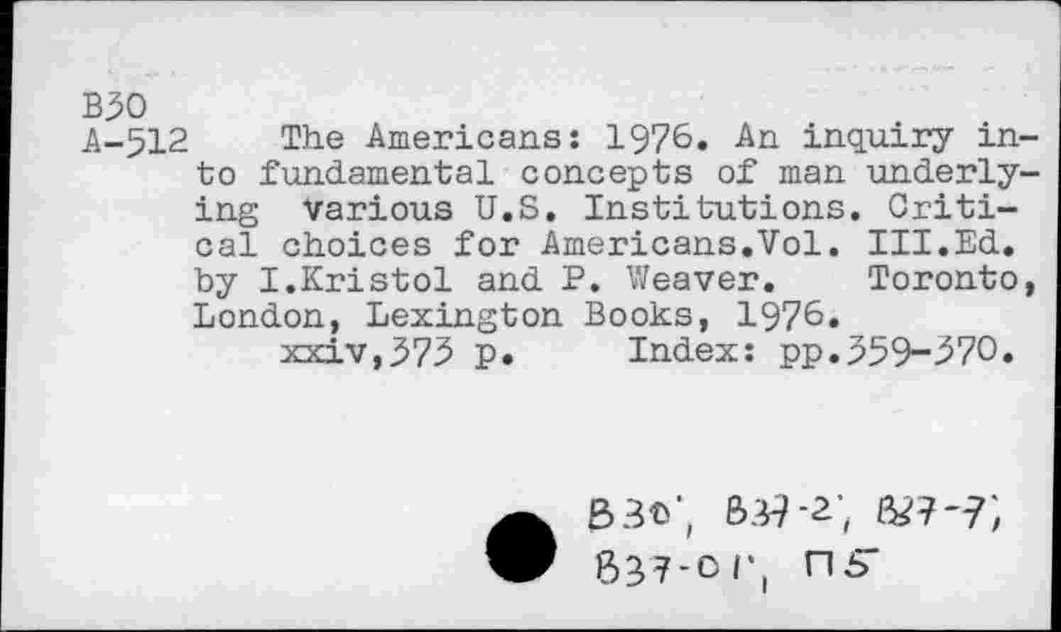 ﻿B30
A-512 The Americans: 1976. An inquiry into fundamental concepts of man underlying various U.S. Institutions. Critical choices for Americans.Vol. III.Ed. by I.Kristol and P. Weaver. Toronto, London, Lexington Books, 1976.
xxiv,375 p. Index: pp.359-^70.
• 33©;
837-or, ns-